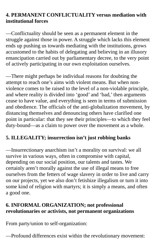 4. PERMANENT CONFLICTUALITY versus mediation with institutional forces  —Conflictuality should be seen as a permanent element in the struggle against those in power. A struggle which lacks this element ends up pushing us towards mediating with the institutions, grows accustomed to the habits of delegating and believing in an illusory emancipation carried out by parliamentary decree, to the very point of actively participating in our own exploitation ourselves.  —There might perhaps be individual reasons for doubting the attempt to reach one’s aims with violent means. But when non- violence comes to be raised to the level of a non-violable principle, and where reality is divided into ‘good” and *bad,” then arguments cease to have value, and everything is seen in terms of submission and obedience. The officials of the anti-globalization movement, by distancing themselves and denouncing others have clarified one point in particular: that they see their principles—to which they feel duty-bound—as a claim to power over the movement as a whole.  5. ILLEGALITY; insurrection isn’t just robbing banks  —Insurrectionary anarchism isn’t a morality on survival: we all survive in various ways, often in compromise with capital, depending on our social position, our talents and tastes. We certainly aren’t morally against the use of illegal means to free ourselves from the fetters of wage slavery in order to live and carry on our projects, yet we also don’t fetishize illegalism or turn it into some kind of religion with martyrs; it is simply a means, and often a good one.  6. INFORMAL ORGANIZATION; not professional revolutionaries or activists, not permanent organizations  From party/union to self-organization:  —Profound differences exist within the revolutionary movement: 